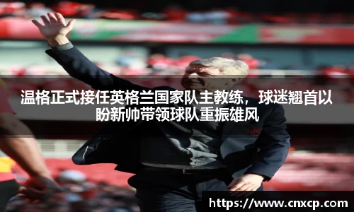 温格正式接任英格兰国家队主教练，球迷翘首以盼新帅带领球队重振雄风